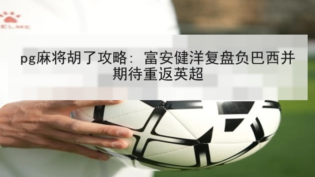 pg麻将胡了攻略: 富安健洋复盘负巴西并期待重返英超