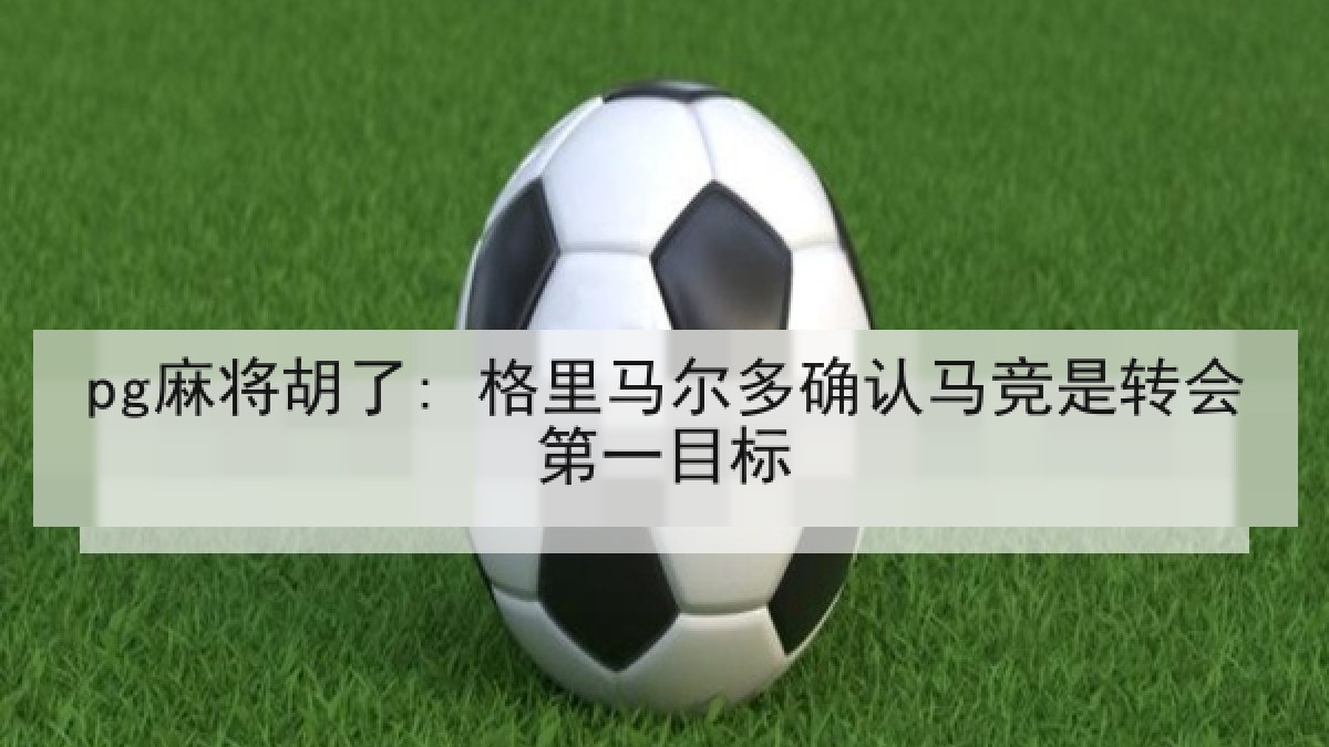 pg麻将胡了: 格里马尔多确认马竞是转会第一目标