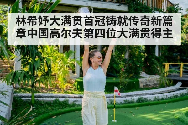 林希妤大满贯首冠铸就传奇新篇章中国高尔夫第四位大满贯得主