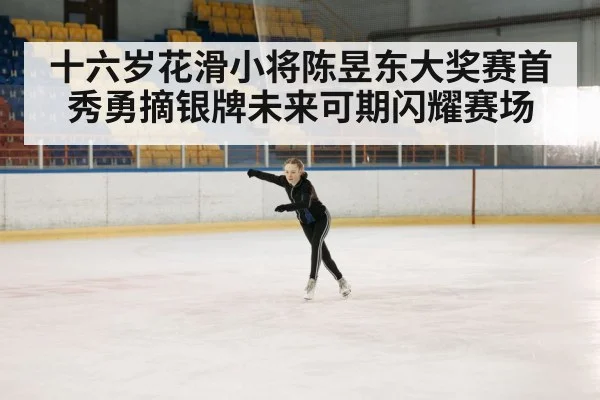 十六岁花滑小将陈昱东大奖赛首秀勇摘银牌未来可期闪耀赛场